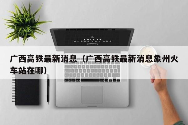 广西高铁最新消息（广西高铁最新消息象州火车站在哪）