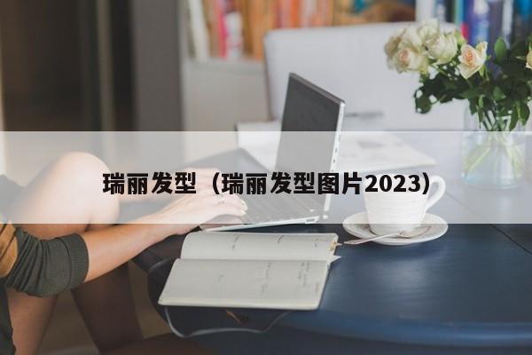 瑞丽发型（瑞丽发型图片2023）