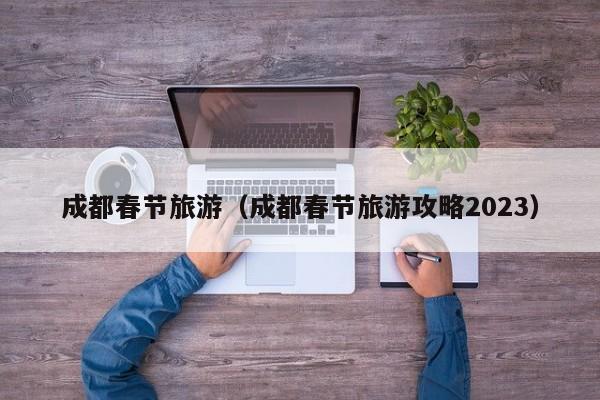 成都春节旅游（成都春节旅游攻略2023）