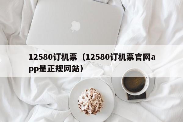 12580订机票（12580订机票官网app是正规网站）