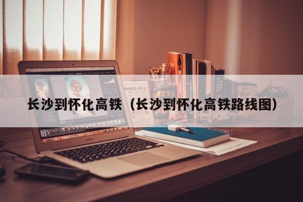 长沙到怀化高铁（长沙到怀化高铁路线图）