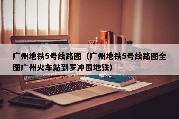 广州地铁5号线路图（广州地铁5号线路图全图广州火车站到罗冲围地铁）  第1张