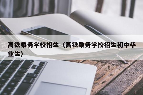 高铁乘务学校招生（高铁乘务学校招生初中毕业生）