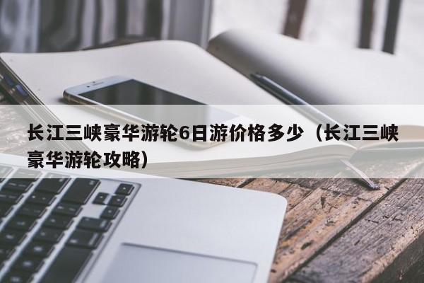 长江三峡豪华游轮6日游价格多少（长江三峡豪华游轮攻略）