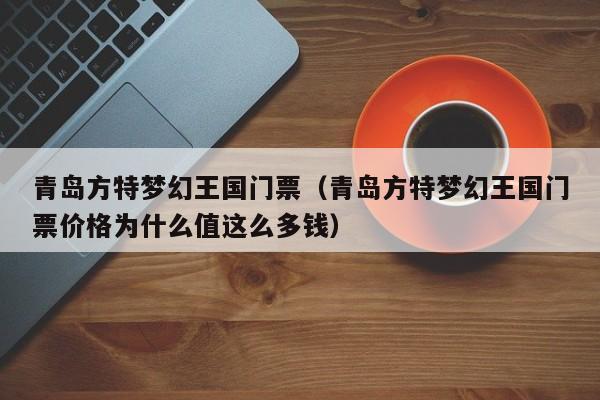 青岛方特梦幻王国门票（青岛方特梦幻王国门票价格为什么值这么多钱）