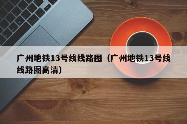 广州地铁13号线线路图（广州地铁13号线线路图高清）  第1张