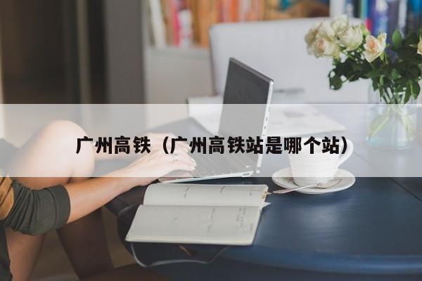 广州高铁（广州高铁站是哪个站）