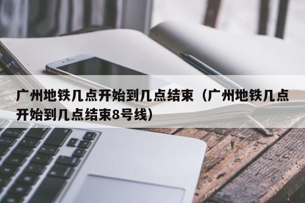 广州地铁几点开始到几点结束（广州地铁几点开始到几点结束8号线）