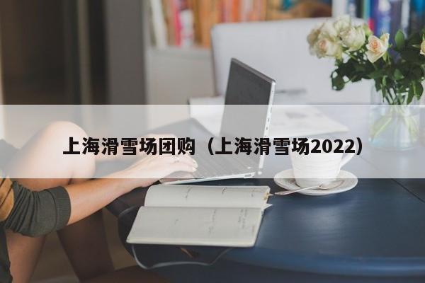 上海滑雪场团购（上海滑雪场2022）