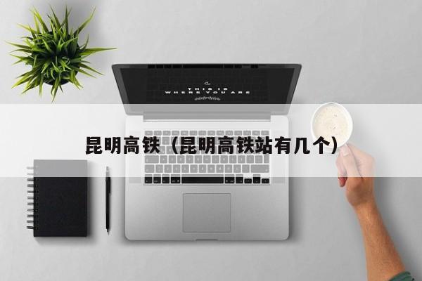 昆明高铁（昆明高铁站有几个）  第1张