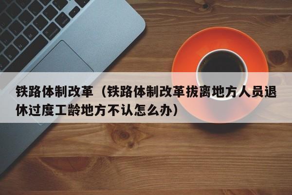 铁路体制改革（铁路体制改革拔离地方人员退休过度工龄地方不认怎么办）