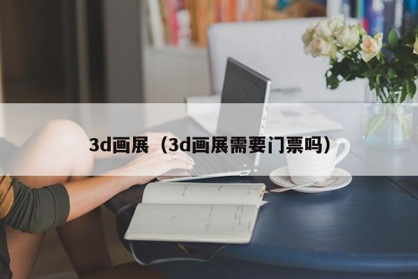 3d画展（3d画展需要门票吗）