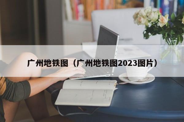 广州地铁图（广州地铁图2023图片）