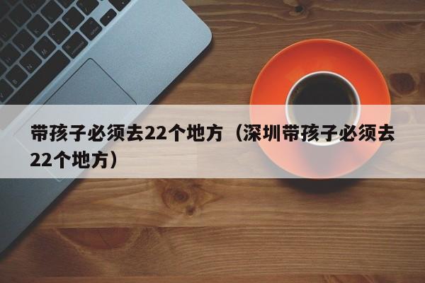 带孩子必须去22个地方（深圳带孩子必须去22个地方）