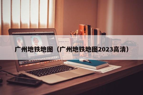 广州地铁地图（广州地铁地图2023高清）