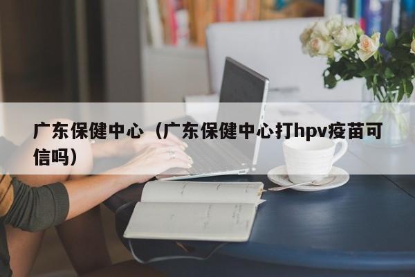 广东保健中心（广东保健中心打hpv疫苗可信吗）