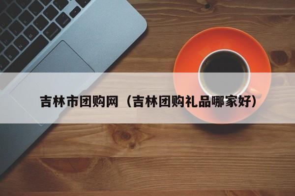 吉林市团购网（吉林团购礼品哪家好）