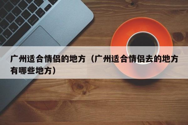 广州适合情侣的地方（广州适合情侣去的地方有哪些地方）  第1张