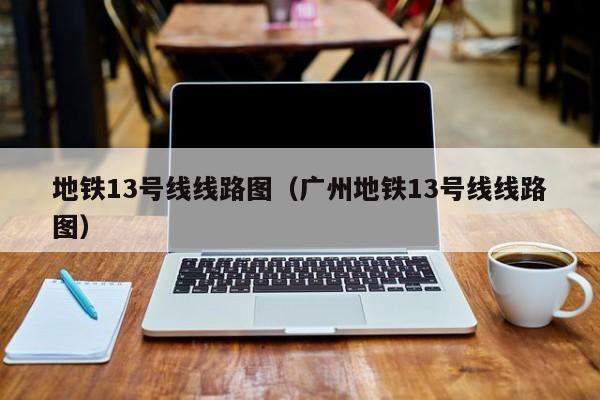 地铁13号线线路图（广州地铁13号线线路图）