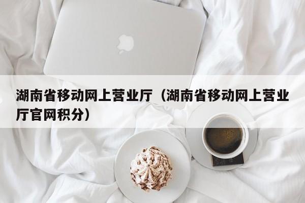 湖南省移动网上营业厅（湖南省移动网上营业厅官网积分）  第1张