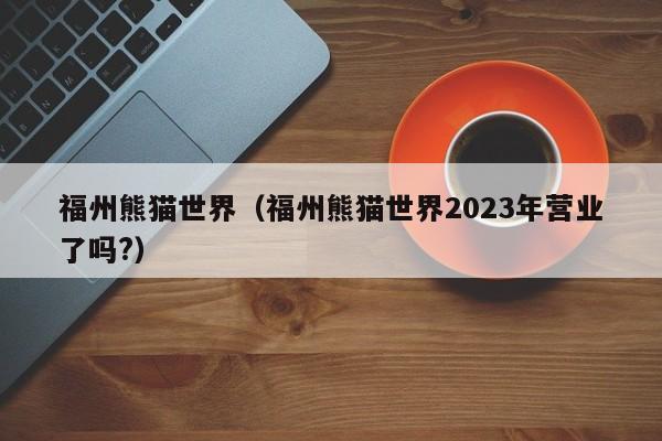 福州熊猫世界（福州熊猫世界2023年营业了吗?）