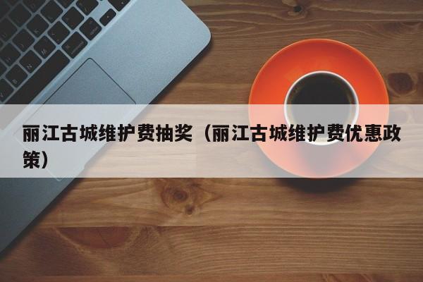 丽江古城维护费抽奖（丽江古城维护费优惠政策）  第1张