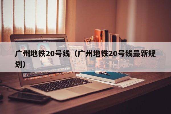 广州地铁20号线（广州地铁20号线最新规划）  第1张