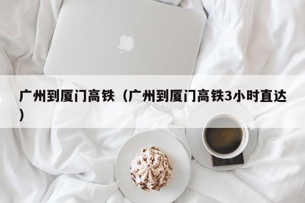 广州到厦门高铁（广州到厦门高铁3小时直达）  第1张