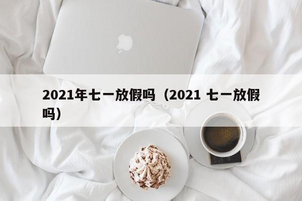 2021年七一放假吗（2021 七一放假吗）