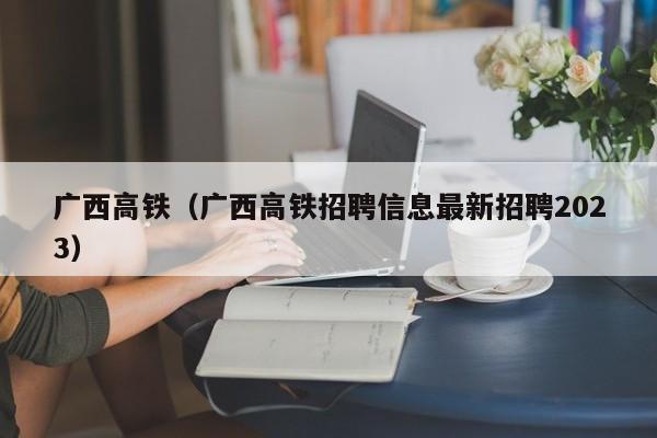 广西高铁（广西高铁招聘信息最新招聘2023）  第1张