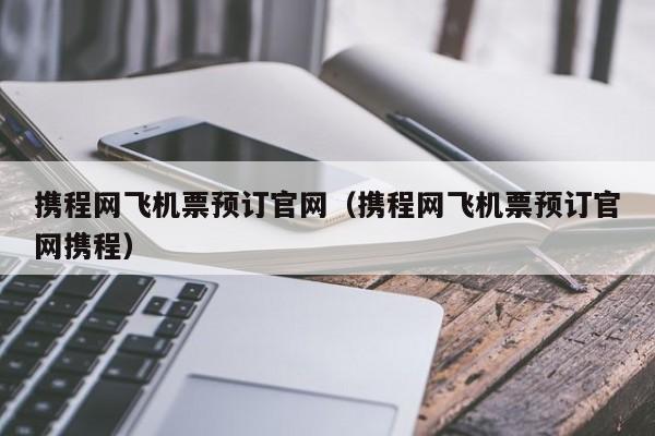 携程网飞机票预订官网（携程网飞机票预订官网携程）