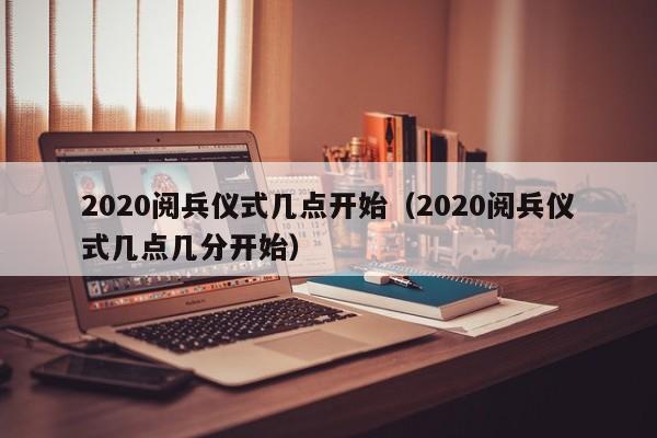 2020阅兵仪式几点开始（2020阅兵仪式几点几分开始）