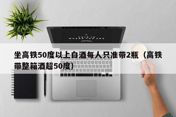 坐高铁50度以上白酒每人只准带2瓶（高铁带整箱酒超50度）  第1张