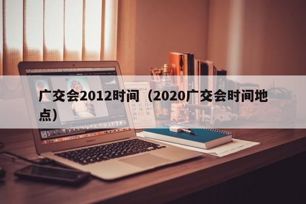 广交会2012时间（2020广交会时间地点）  第1张