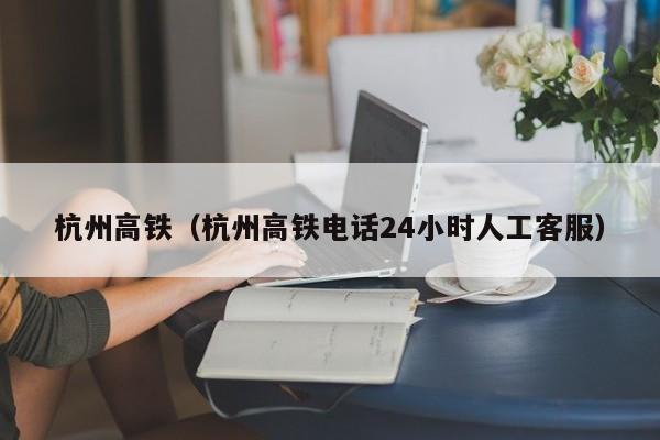 杭州高铁（杭州高铁电话24小时人工客服）