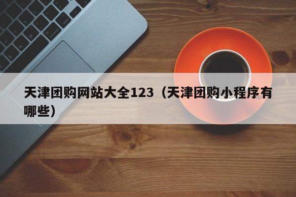 天津团购网站大全123（天津团购小程序有哪些）  第1张