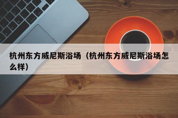 杭州东方威尼斯浴场（杭州东方威尼斯浴场怎么样）  第1张