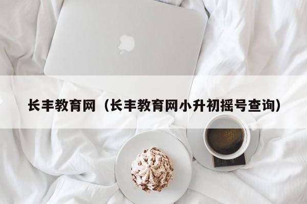 长丰教育网（长丰教育网小升初摇号查询）