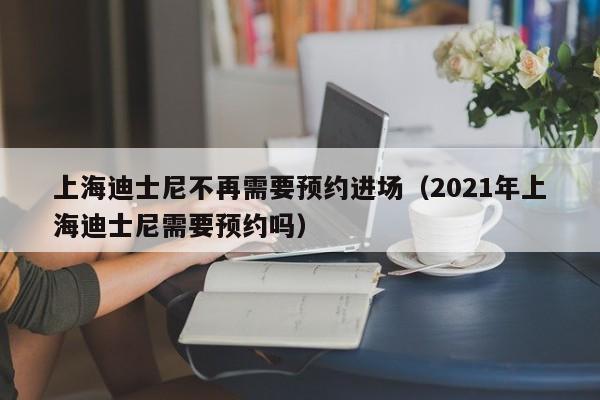 上海迪士尼不再需要预约进场（2021年上海迪士尼需要预约吗）