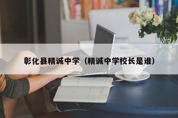 彰化县精诚中学（精诚中学校长是谁）