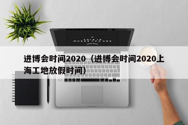 进博会时间2020（进博会时间2020上海工地放假时间）