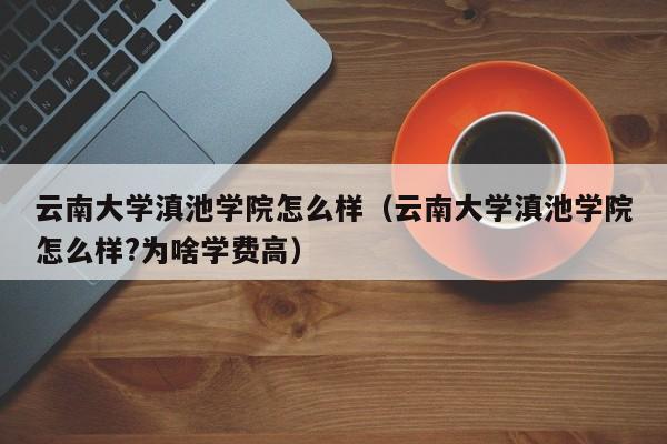 云南大学滇池学院怎么样（云南大学滇池学院怎么样?为啥学费高）