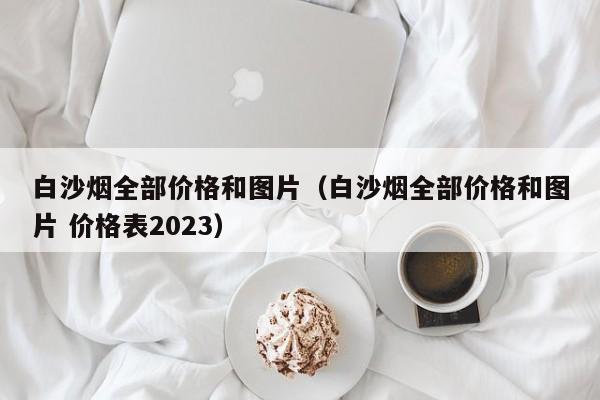 白沙烟全部价格和图片（白沙烟全部价格和图片 价格表2023）