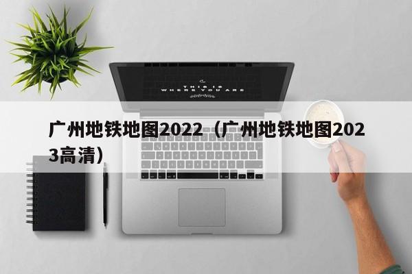 广州地铁地图2022（广州地铁地图2023高清）