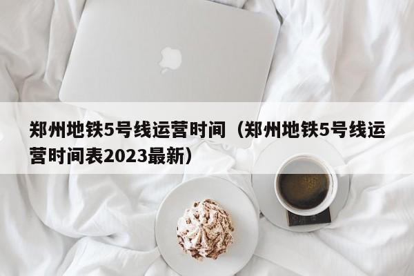 郑州地铁5号线运营时间（郑州地铁5号线运营时间表2023最新）