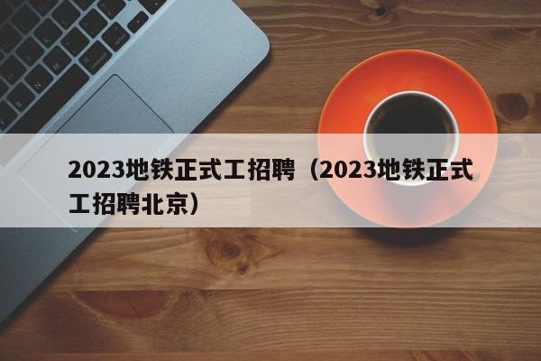 2023地铁正式工招聘（2023地铁正式工招聘北京）