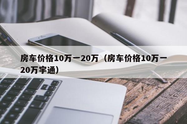 房车价格10万一20万（房车价格10万一20万宇通）