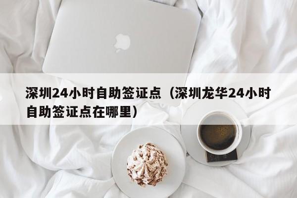 深圳24小时自助签证点（深圳龙华24小时自助签证点在哪里）