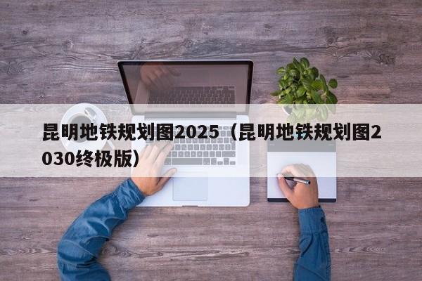 昆明地铁规划图2025（昆明地铁规划图2030终极版）