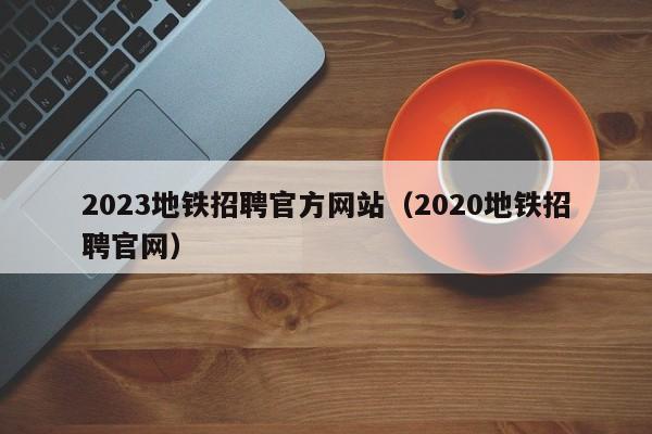 2023地铁招聘官方网站（2020地铁招聘官网）  第1张